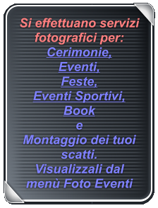 Si effettuano servizi fotografici per: Cerimonie,  Eventi,  Feste,  Eventi Sportivi, Book e  Montaggio dei tuoi scatti. Visualizzali dal menù Foto Eventi